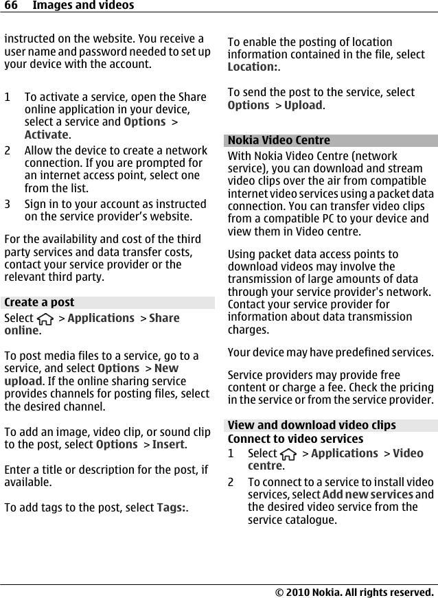 instructed on the website. You receive auser name and password needed to set upyour device with the account.1 To activate a service, open the Shareonline application in your device,select a service and Options &gt;Activate.2 Allow the device to create a networkconnection. If you are prompted foran internet access point, select onefrom the list.3 Sign in to your account as instructedon the service provider’s website.For the availability and cost of the thirdparty services and data transfer costs,contact your service provider or therelevant third party.Create a postSelect   &gt; Applications &gt; Shareonline.To post media files to a service, go to aservice, and select Options &gt; Newupload. If the online sharing serviceprovides channels for posting files, selectthe desired channel.To add an image, video clip, or sound clipto the post, select Options &gt; Insert.Enter a title or description for the post, ifavailable.To add tags to the post, select Tags:.To enable the posting of locationinformation contained in the file, selectLocation:.To send the post to the service, selectOptions &gt; Upload.Nokia Video CentreWith Nokia Video Centre (networkservice), you can download and streamvideo clips over the air from compatibleinternet video services using a packet dataconnection. You can transfer video clipsfrom a compatible PC to your device andview them in Video centre.Using packet data access points todownload videos may involve thetransmission of large amounts of datathrough your service provider&apos;s network.Contact your service provider forinformation about data transmissioncharges.Your device may have predefined services.Service providers may provide freecontent or charge a fee. Check the pricingin the service or from the service provider.View and download video clipsConnect to video services1 Select   &gt; Applications &gt; Videocentre.2 To connect to a service to install videoservices, select Add new services andthe desired video service from theservice catalogue.66 Images and videos© 2010 Nokia. All rights reserved.