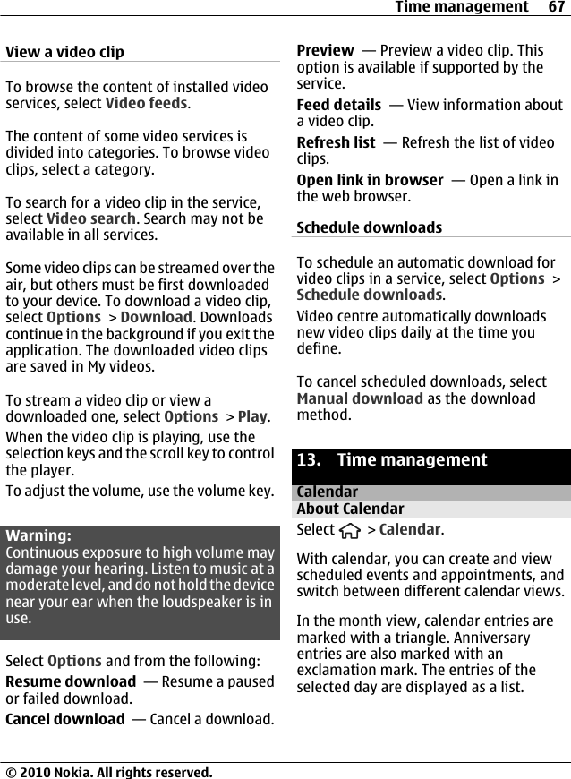 View a video clipTo browse the content of installed videoservices, select Video feeds.The content of some video services isdivided into categories. To browse videoclips, select a category.To search for a video clip in the service,select Video search. Search may not beavailable in all services.Some video clips can be streamed over theair, but others must be first downloadedto your device. To download a video clip,select Options &gt; Download. Downloadscontinue in the background if you exit theapplication. The downloaded video clipsare saved in My videos.To stream a video clip or view adownloaded one, select Options &gt; Play.When the video clip is playing, use theselection keys and the scroll key to controlthe player.To adjust the volume, use the volume key.Warning:Continuous exposure to high volume maydamage your hearing. Listen to music at amoderate level, and do not hold the devicenear your ear when the loudspeaker is inuse.Select Options and from the following:Resume download  — Resume a pausedor failed download.Cancel download  — Cancel a download.Preview  — Preview a video clip. Thisoption is available if supported by theservice.Feed details  — View information abouta video clip.Refresh list  — Refresh the list of videoclips.Open link in browser  — Open a link inthe web browser.Schedule downloadsTo schedule an automatic download forvideo clips in a service, select Options &gt;Schedule downloads.Video centre automatically downloadsnew video clips daily at the time youdefine.To cancel scheduled downloads, selectManual download as the downloadmethod.13. Time managementCalendarAbout CalendarSelect   &gt; Calendar.With calendar, you can create and viewscheduled events and appointments, andswitch between different calendar views.In the month view, calendar entries aremarked with a triangle. Anniversaryentries are also marked with anexclamation mark. The entries of theselected day are displayed as a list.Time management 67© 2010 Nokia. All rights reserved.