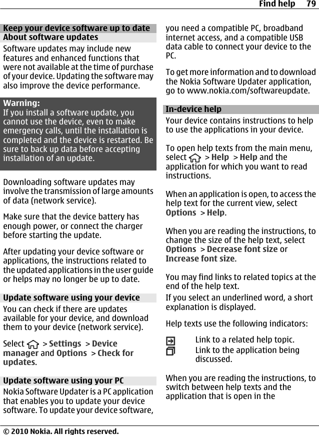 Keep your device software up to dateAbout software updatesSoftware updates may include newfeatures and enhanced functions thatwere not available at the time of purchaseof your device. Updating the software mayalso improve the device performance.Warning:If you install a software update, youcannot use the device, even to makeemergency calls, until the installation iscompleted and the device is restarted. Besure to back up data before acceptinginstallation of an update.Downloading software updates mayinvolve the transmission of large amountsof data (network service).Make sure that the device battery hasenough power, or connect the chargerbefore starting the update.After updating your device software orapplications, the instructions related tothe updated applications in the user guideor helps may no longer be up to date.Update software using your deviceYou can check if there are updatesavailable for your device, and downloadthem to your device (network service).Select   &gt; Settings &gt; Devicemanager and Options &gt; Check forupdates.Update software using your PCNokia Software Updater is a PC applicationthat enables you to update your devicesoftware. To update your device software,you need a compatible PC, broadbandinternet access, and a compatible USBdata cable to connect your device to thePC.To get more information and to downloadthe Nokia Software Updater application,go to www.nokia.com/softwareupdate.In-device helpYour device contains instructions to helpto use the applications in your device.To open help texts from the main menu,select   &gt; Help &gt; Help and theapplication for which you want to readinstructions.When an application is open, to access thehelp text for the current view, selectOptions &gt; Help.When you are reading the instructions, tochange the size of the help text, selectOptions &gt; Decrease font size orIncrease font size.You may find links to related topics at theend of the help text.If you select an underlined word, a shortexplanation is displayed.Help texts use the following indicators:Link to a related help topic.Link to the application beingdiscussed.When you are reading the instructions, toswitch between help texts and theapplication that is open in theFind help 79© 2010 Nokia. All rights reserved.