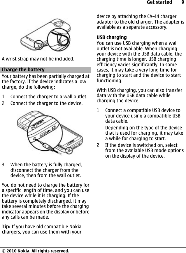 A wrist strap may not be included.Charge the batteryYour battery has been partially charged atthe factory. If the device indicates a lowcharge, do the following:1 Connect the charger to a wall outlet.2 Connect the charger to the device.3 When the battery is fully charged,disconnect the charger from thedevice, then from the wall outlet.You do not need to charge the battery fora specific length of time, and you can usethe device while it is charging. If thebattery is completely discharged, it maytake several minutes before the chargingindicator appears on the display or beforeany calls can be made.Tip: If you have old compatible Nokiachargers, you can use them with yourdevice by attaching the CA-44 chargeradapter to the old charger. The adapter isavailable as a separate accessory.USB chargingYou can use USB charging when a walloutlet is not available. When chargingyour device with the USB data cable, thecharging time is longer. USB chargingefficiency varies significantly. In somecases, it may take a very long time forcharging to start and the device to startfunctioning.With USB charging, you can also transferdata with the USB data cable whilecharging the device.1 Connect a compatible USB device toyour device using a compatible USBdata cable.Depending on the type of the devicethat is used for charging, it may takea while for charging to start.2 If the device is switched on, selectfrom the available USB mode optionson the display of the device.Get started 9© 2010 Nokia. All rights reserved.