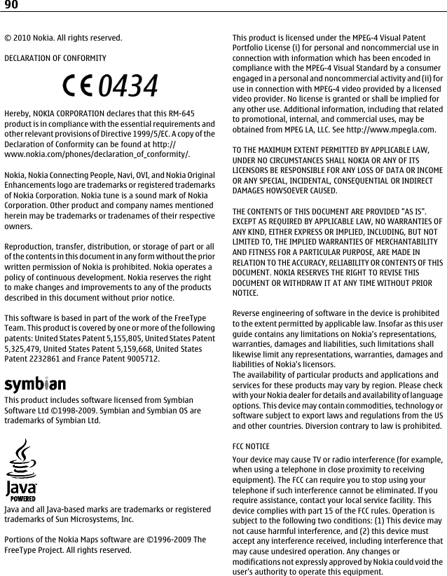 © 2010 Nokia. All rights reserved.DECLARATION OF CONFORMITYHereby, NOKIA CORPORATION declares that this RM-645product is in compliance with the essential requirements andother relevant provisions of Directive 1999/5/EC. A copy of theDeclaration of Conformity can be found at http://www.nokia.com/phones/declaration_of_conformity/.Nokia, Nokia Connecting People, Navi, OVI, and Nokia OriginalEnhancements logo are trademarks or registered trademarksof Nokia Corporation. Nokia tune is a sound mark of NokiaCorporation. Other product and company names mentionedherein may be trademarks or tradenames of their respectiveowners.Reproduction, transfer, distribution, or storage of part or allof the contents in this document in any form without the priorwritten permission of Nokia is prohibited. Nokia operates apolicy of continuous development. Nokia reserves the rightto make changes and improvements to any of the productsdescribed in this document without prior notice.This software is based in part of the work of the FreeTypeTeam. This product is covered by one or more of the followingpatents: United States Patent 5,155,805, United States Patent5,325,479, United States Patent 5,159,668, United StatesPatent 2232861 and France Patent 9005712.This product includes software licensed from SymbianSoftware Ltd ©1998-2009. Symbian and Symbian OS aretrademarks of Symbian Ltd.Java and all Java-based marks are trademarks or registeredtrademarks of Sun Microsystems, Inc.Portions of the Nokia Maps software are ©1996-2009 TheFreeType Project. All rights reserved.This product is licensed under the MPEG-4 Visual PatentPortfolio License (i) for personal and noncommercial use inconnection with information which has been encoded incompliance with the MPEG-4 Visual Standard by a consumerengaged in a personal and noncommercial activity and (ii) foruse in connection with MPEG-4 video provided by a licensedvideo provider. No license is granted or shall be implied forany other use. Additional information, including that relatedto promotional, internal, and commercial uses, may beobtained from MPEG LA, LLC. See http://www.mpegla.com.TO THE MAXIMUM EXTENT PERMITTED BY APPLICABLE LAW,UNDER NO CIRCUMSTANCES SHALL NOKIA OR ANY OF ITSLICENSORS BE RESPONSIBLE FOR ANY LOSS OF DATA OR INCOMEOR ANY SPECIAL, INCIDENTAL, CONSEQUENTIAL OR INDIRECTDAMAGES HOWSOEVER CAUSED.THE CONTENTS OF THIS DOCUMENT ARE PROVIDED &quot;AS IS&quot;.EXCEPT AS REQUIRED BY APPLICABLE LAW, NO WARRANTIES OFANY KIND, EITHER EXPRESS OR IMPLIED, INCLUDING, BUT NOTLIMITED TO, THE IMPLIED WARRANTIES OF MERCHANTABILITYAND FITNESS FOR A PARTICULAR PURPOSE, ARE MADE INRELATION TO THE ACCURACY, RELIABILITY OR CONTENTS OF THISDOCUMENT. NOKIA RESERVES THE RIGHT TO REVISE THISDOCUMENT OR WITHDRAW IT AT ANY TIME WITHOUT PRIORNOTICE.Reverse engineering of software in the device is prohibitedto the extent permitted by applicable law. Insofar as this userguide contains any limitations on Nokia&apos;s representations,warranties, damages and liabilities, such limitations shalllikewise limit any representations, warranties, damages andliabilities of Nokia&apos;s licensors.The availability of particular products and applications andservices for these products may vary by region. Please checkwith your Nokia dealer for details and availability of languageoptions. This device may contain commodities, technology orsoftware subject to export laws and regulations from the USand other countries. Diversion contrary to law is prohibited.FCC NOTICEYour device may cause TV or radio interference (for example,when using a telephone in close proximity to receivingequipment). The FCC can require you to stop using yourtelephone if such interference cannot be eliminated. If yourequire assistance, contact your local service facility. Thisdevice complies with part 15 of the FCC rules. Operation issubject to the following two conditions: (1) This device maynot cause harmful interference, and (2) this device mustaccept any interference received, including interference thatmay cause undesired operation. Any changes ormodifications not expressly approved by Nokia could void theuser&apos;s authority to operate this equipment.90