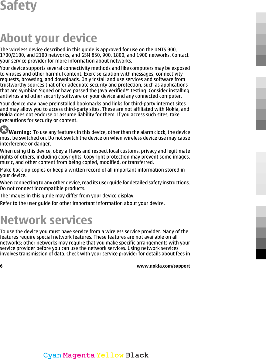 SafetyAbout your deviceThe wireless device described in this guide is approved for use on the UMTS 900,1700/2100, and 2100 networks, and GSM 850, 900, 1800, and 1900 networks. Contactyour service provider for more information about networks.Your device supports several connectivity methods and like computers may be exposedto viruses and other harmful content. Exercise caution with messages, connectivityrequests, browsing, and downloads. Only install and use services and software fromtrustworthy sources that offer adequate security and protection, such as applicationsthat are Symbian Signed or have passed the Java Verified™ testing. Consider installingantivirus and other security software on your device and any connected computer.Your device may have preinstalled bookmarks and links for third-party internet sitesand may allow you to access third-party sites. These are not affiliated with Nokia, andNokia does not endorse or assume liability for them. If you access such sites, takeprecautions for security or content.Warning:  To use any features in this device, other than the alarm clock, the devicemust be switched on. Do not switch the device on when wireless device use may causeinterference or danger.When using this device, obey all laws and respect local customs, privacy and legitimaterights of others, including copyrights. Copyright protection may prevent some images,music, and other content from being copied, modified, or transferred.Make back-up copies or keep a written record of all important information stored inyour device.When connecting to any other device, read its user guide for detailed safety instructions.Do not connect incompatible products.The images in this guide may differ from your device display.Refer to the user guide for other important information about your device.Network servicesTo use the device you must have service from a wireless service provider. Many of thefeatures require special network features. These features are not available on allnetworks; other networks may require that you make specific arrangements with yourservice provider before you can use the network services. Using network servicesinvolves transmission of data. Check with your service provider for details about fees in6 www.nokia.com/supportCyanCyanMagentaMagentaYellowYellowBlackBlack