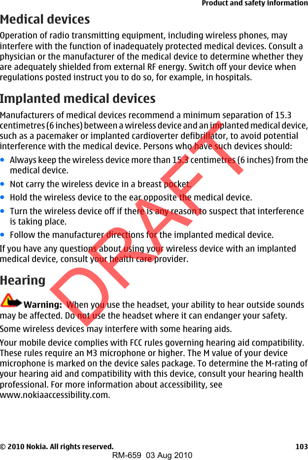 Medical devicesOperation of radio transmitting equipment, including wireless phones, mayinterfere with the function of inadequately protected medical devices. Consult aphysician or the manufacturer of the medical device to determine whether theyare adequately shielded from external RF energy. Switch off your device whenregulations posted instruct you to do so, for example, in hospitals.Implanted medical devicesManufacturers of medical devices recommend a minimum separation of 15.3centimetres (6 inches) between a wireless device and an implanted medical device,such as a pacemaker or implanted cardioverter defibrillator, to avoid potentialinterference with the medical device. Persons who have such devices should:●Always keep the wireless device more than 15.3 centimetres (6 inches) from themedical device.●Not carry the wireless device in a breast pocket.●Hold the wireless device to the ear opposite the medical device.●Turn the wireless device off if there is any reason to suspect that interferenceis taking place.●Follow the manufacturer directions for the implanted medical device.If you have any questions about using your wireless device with an implantedmedical device, consult your health care provider.HearingWarning:  When you use the headset, your ability to hear outside soundsmay be affected. Do not use the headset where it can endanger your safety.Some wireless devices may interfere with some hearing aids.Your mobile device complies with FCC rules governing hearing aid compatibility.These rules require an M3 microphone or higher. The M value of your devicemicrophone is marked on the device sales package. To determine the M-rating ofyour hearing aid and compatibility with this device, consult your hearing healthprofessional. For more information about accessibility, seewww.nokiaaccessibility.com.Product and safety information© 2010 Nokia. All rights reserved. 103DRAFTRM-659  03 Aug 2010
