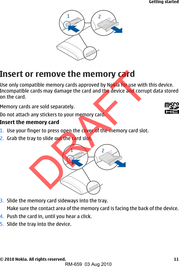 Insert or remove the memory cardUse only compatible memory cards approved by Nokia for use with this device.Incompatible cards may damage the card and the device and corrupt data storedon the card.Memory cards are sold separately.Do not attach any stickers to your memory card.Insert the memory card1. Use your finger to press open the cover of the memory card slot.2. Grab the tray to slide out the card slot.3. Slide the memory card sideways into the tray.Make sure the contact area of the memory card is facing the back of the device.4. Push the card in, until you hear a click.5. Slide the tray into the device.Getting started© 2010 Nokia. All rights reserved. 11DRAFTRM-659  03 Aug 2010