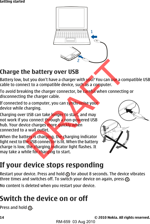 Charge the battery over USBBattery low, but you don&apos;t have a charger with you? You can use a compatible USBcable to connect to a compatible device, such as a computer.To avoid breaking the charger connector, be careful when connecting ordisconnecting the charger cable.If connected to a computer, you can synchronise yourdevice while charging.Charging over USB can take longer to start, and maynot work if you connect through a non-powered USBhub. Your device charges more quickly whenconnected to a wall outlet.When the battery is charging, the charging indicatorlight next to the USB connector is lit. When the batterycharge is low, the charging indicator light flashes. Itmay take a while for charging to start.If your device stops respondingRestart your device. Press and hold   for about 8 seconds. The device vibratesthree times and switches off. To switch your device on again, press  .No content is deleted when you restart your device.Switch the device on or offPress and hold  .Getting started© 2010 Nokia. All rights reserved.14DRAFTRM-659  03 Aug 2010