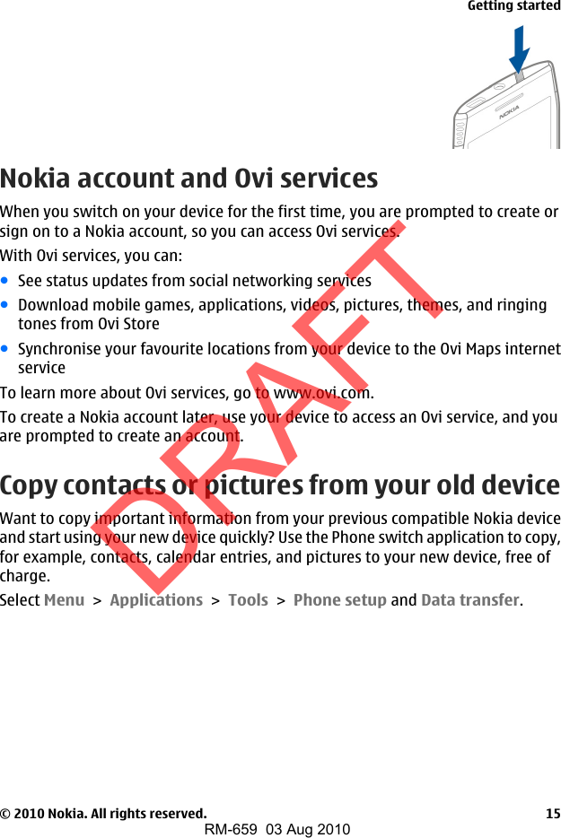 Nokia account and Ovi servicesWhen you switch on your device for the first time, you are prompted to create orsign on to a Nokia account, so you can access Ovi services.With Ovi services, you can:●See status updates from social networking services●Download mobile games, applications, videos, pictures, themes, and ringingtones from Ovi Store●Synchronise your favourite locations from your device to the Ovi Maps internetserviceTo learn more about Ovi services, go to www.ovi.com.To create a Nokia account later, use your device to access an Ovi service, and youare prompted to create an account.Copy contacts or pictures from your old deviceWant to copy important information from your previous compatible Nokia deviceand start using your new device quickly? Use the Phone switch application to copy,for example, contacts, calendar entries, and pictures to your new device, free ofcharge.Select Menu &gt; Applications &gt; Tools &gt; Phone setup and Data transfer.Getting started© 2010 Nokia. All rights reserved. 15DRAFTRM-659  03 Aug 2010