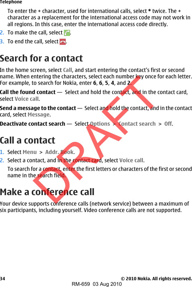 To enter the + character, used for international calls, select * twice. The +character as a replacement for the international access code may not work inall regions. In this case, enter the international access code directly.2. To make the call, select  .3. To end the call, select  .Search for a contactIn the home screen, select Call, and start entering the contact&apos;s first or secondname. When entering the characters, select each number key once for each letter.For example, to search for Nokia, enter 6, 6, 5, 4, and 2.Call the found contact —  Select and hold the contact, and in the contact card,select Voice call.Send a message to the contact —  Select and hold the contact, and in the contactcard, select Message.Deactivate contact search —  Select Options &gt; Contact search &gt; Off.Call a contact1. Select Menu &gt; Addr. Book.2. Select a contact, and in the contact card, select Voice call.To search for a contact, enter the first letters or characters of the first or secondname in the search field.Make a conference callYour device supports conference calls (network service) between a maximum ofsix participants, including yourself. Video conference calls are not supported.Telephone© 2010 Nokia. All rights reserved.34DRAFTRM-659  03 Aug 2010