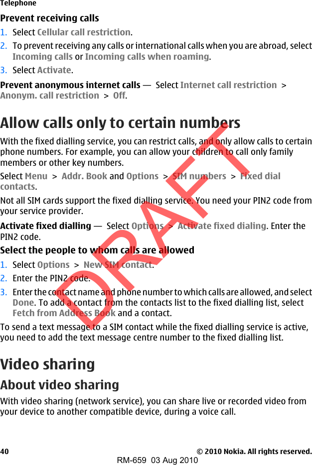Prevent receiving calls1. Select Cellular call restriction.2. To prevent receiving any calls or international calls when you are abroad, selectIncoming calls or Incoming calls when roaming.3. Select Activate.Prevent anonymous internet calls —  Select Internet call restriction &gt;Anonym. call restriction &gt; Off.Allow calls only to certain numbersWith the fixed dialling service, you can restrict calls, and only allow calls to certainphone numbers. For example, you can allow your children to call only familymembers or other key numbers.Select Menu &gt; Addr. Book and Options &gt; SIM numbers &gt; Fixed dialcontacts.Not all SIM cards support the fixed dialling service. You need your PIN2 code fromyour service provider.Activate fixed dialling —  Select Options &gt; Activate fixed dialing. Enter thePIN2 code.Select the people to whom calls are allowed1. Select Options &gt; New SIM contact.2. Enter the PIN2 code.3. Enter the contact name and phone number to which calls are allowed, and selectDone. To add a contact from the contacts list to the fixed dialling list, selectFetch from Address Book and a contact.To send a text message to a SIM contact while the fixed dialling service is active,you need to add the text message centre number to the fixed dialling list.Video sharingAbout video sharingWith video sharing (network service), you can share live or recorded video fromyour device to another compatible device, during a voice call.Telephone© 2010 Nokia. All rights reserved.40DRAFTRM-659  03 Aug 2010