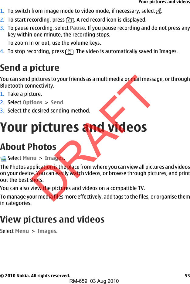1. To switch from image mode to video mode, if necessary, select  .2. To start recording, press  . A red record icon is displayed.3. To pause recording, select Pause. If you pause recording and do not press anykey within one minute, the recording stops.To zoom in or out, use the volume keys.4. To stop recording, press  . The video is automatically saved in Images.Send a pictureYou can send pictures to your friends as a multimedia or mail message, or throughBluetooth connectivity.1. Take a picture.2. Select Options &gt; Send.3. Select the desired sending method.Your pictures and videosAbout Photos Select Menu &gt; Images.The Photos application is the place from where you can view all pictures and videoson your device. You can easily watch videos, or browse through pictures, and printout the best shots.You can also view the pictures and videos on a compatible TV.To manage your media files more effectively, add tags to the files, or organise themin categories.View pictures and videosSelect Menu &gt; Images.Your pictures and videos© 2010 Nokia. All rights reserved. 53DRAFTRM-659  03 Aug 2010