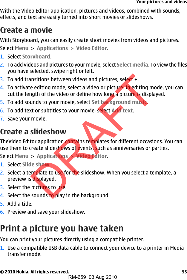 With the Video Editor application, pictures and videos, combined with sounds,effects, and text are easily turned into short movies or slideshows.Create a movieWith Storyboard, you can easily create short movies from videos and pictures.Select Menu &gt; Applications &gt; Video Editor.1. Select Storyboard.2. To add videos and pictures to your movie, select Select media. To view the filesyou have selected, swipe right or left.3. To add transitions between videos and pictures, select +.4. To activate editing mode, select a video or picture. In editing mode, you cancut the length of the video or define how long a picture is displayed.5. To add sounds to your movie, select Set background music.6. To add text or subtitles to your movie, select Add text.7. Save your movie.Create a slideshowTheVideo Editor application contains templates for different occasions. You canuse them to create slideshows of events, such as anniversaries or parties.Select Menu &gt; Applications &gt; Video Editor.1. Select Slide show.2. Select a template to use for the slideshow. When you select a template, apreview is displayed.3. Select the pictures to use.4. Select the sounds to play in the background.5. Add a title.6. Preview and save your slideshow.Print a picture you have takenYou can print your pictures directly using a compatible printer.1. Use a compatible USB data cable to connect your device to a printer in Mediatransfer mode.Your pictures and videos© 2010 Nokia. All rights reserved. 55DRAFTRM-659  03 Aug 2010