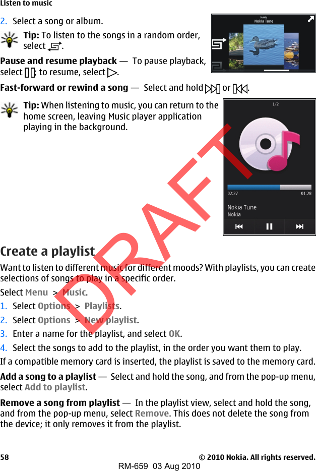 2. Select a song or album.Tip: To listen to the songs in a random order,select  .Pause and resume playback —  To pause playback,select  ; to resume, select  .Fast-forward or rewind a song —  Select and hold   or  .Tip: When listening to music, you can return to thehome screen, leaving Music player applicationplaying in the background.Create a playlistWant to listen to different music for different moods? With playlists, you can createselections of songs to play in a specific order.Select Menu &gt; Music.1. Select Options &gt; Playlists.2. Select Options &gt; New playlist.3. Enter a name for the playlist, and select OK.4. Select the songs to add to the playlist, in the order you want them to play.If a compatible memory card is inserted, the playlist is saved to the memory card.Add a song to a playlist —  Select and hold the song, and from the pop-up menu,select Add to playlist.Remove a song from playlist —  In the playlist view, select and hold the song,and from the pop-up menu, select Remove. This does not delete the song fromthe device; it only removes it from the playlist.Listen to music© 2010 Nokia. All rights reserved.58DRAFTRM-659  03 Aug 2010