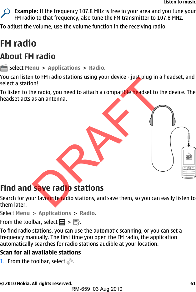 Example: If the frequency 107.8 MHz is free in your area and you tune yourFM radio to that frequency, also tune the FM transmitter to 107.8 MHz.To adjust the volume, use the volume function in the receiving radio.FM radioAbout FM radio Select Menu &gt; Applications &gt; Radio.You can listen to FM radio stations using your device - just plug in a headset, andselect a station!To listen to the radio, you need to attach a compatible headset to the device. Theheadset acts as an antenna.Find and save radio stationsSearch for your favourite radio stations, and save them, so you can easily listen tothem later.Select Menu &gt; Applications &gt; Radio.From the toolbar, select   &gt;  .To find radio stations, you can use the automatic scanning, or you can set afrequency manually. The first time you open the FM radio, the applicationautomatically searches for radio stations audible at your location.Scan for all available stations1. From the toolbar, select  .Listen to music© 2010 Nokia. All rights reserved. 61DRAFTRM-659  03 Aug 2010