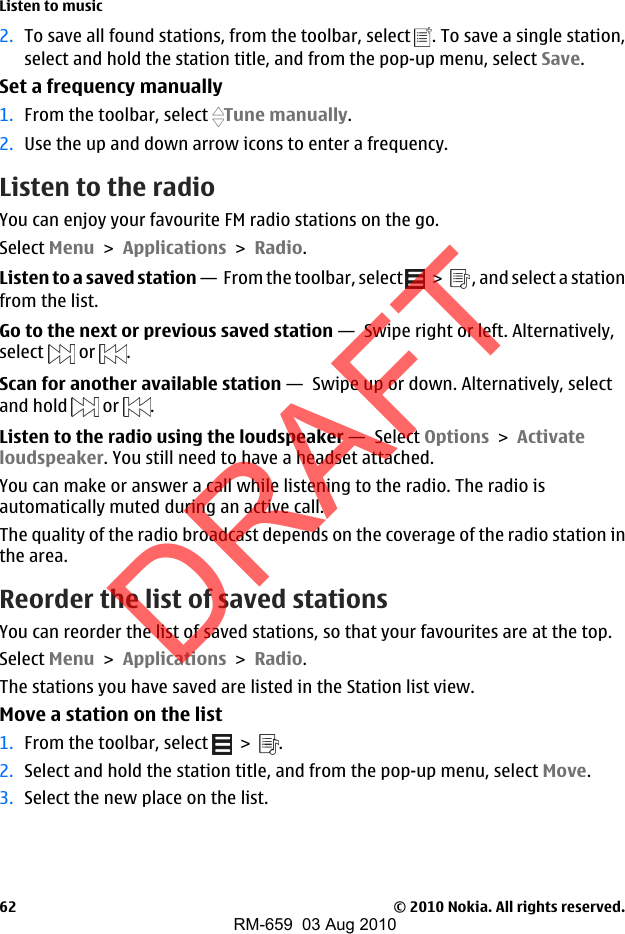 2. To save all found stations, from the toolbar, select  . To save a single station,select and hold the station title, and from the pop-up menu, select Save.Set a frequency manually1. From the toolbar, select  Tune manually.2. Use the up and down arrow icons to enter a frequency.Listen to the radioYou can enjoy your favourite FM radio stations on the go.Select Menu &gt; Applications &gt; Radio.Listen to a saved station —  From the toolbar, select   &gt;   , and select a stationfrom the list.Go to the next or previous saved station —  Swipe right or left. Alternatively,select   or  .Scan for another available station —  Swipe up or down. Alternatively, selectand hold   or  .Listen to the radio using the loudspeaker —  Select Options &gt; Activateloudspeaker. You still need to have a headset attached.You can make or answer a call while listening to the radio. The radio isautomatically muted during an active call.The quality of the radio broadcast depends on the coverage of the radio station inthe area.Reorder the list of saved stationsYou can reorder the list of saved stations, so that your favourites are at the top.Select Menu &gt; Applications &gt; Radio.The stations you have saved are listed in the Station list view.Move a station on the list1. From the toolbar, select   &gt;  .2. Select and hold the station title, and from the pop-up menu, select Move.3. Select the new place on the list.Listen to music© 2010 Nokia. All rights reserved.62DRAFTRM-659  03 Aug 2010