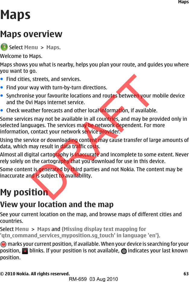 MapsMaps overview Select Menu &gt; Maps.Welcome to Maps.Maps shows you what is nearby, helps you plan your route, and guides you whereyou want to go.●Find cities, streets, and services.●Find your way with turn-by-turn directions.●Synchronise your favourite locations and routes between your mobile deviceand the Ovi Maps internet service.●Check weather forecasts and other local information, if available.Some services may not be available in all countries, and may be provided only inselected languages. The services may be network dependent. For moreinformation, contact your network service provider.Using the service or downloading content may cause transfer of large amounts ofdata, which may result in data traffic costs.Almost all digital cartography is inaccurate and incomplete to some extent. Neverrely solely on the cartography that you download for use in this device.Some content is generated by third parties and not Nokia. The content may beinaccurate and is subject to availability.My positionView your location and the mapSee your current location on the map, and browse maps of different cities andcountries.Select Menu &gt; Maps and {Missing display text mapping for&apos;qtn_command_services_myposition.sg_touch&apos; in language &apos;en&apos;}. marks your current position, if available. When your device is searching for yourposition,   blinks. If your position is not available,   indicates your last knownposition.Maps© 2010 Nokia. All rights reserved. 63DRAFTRM-659  03 Aug 2010