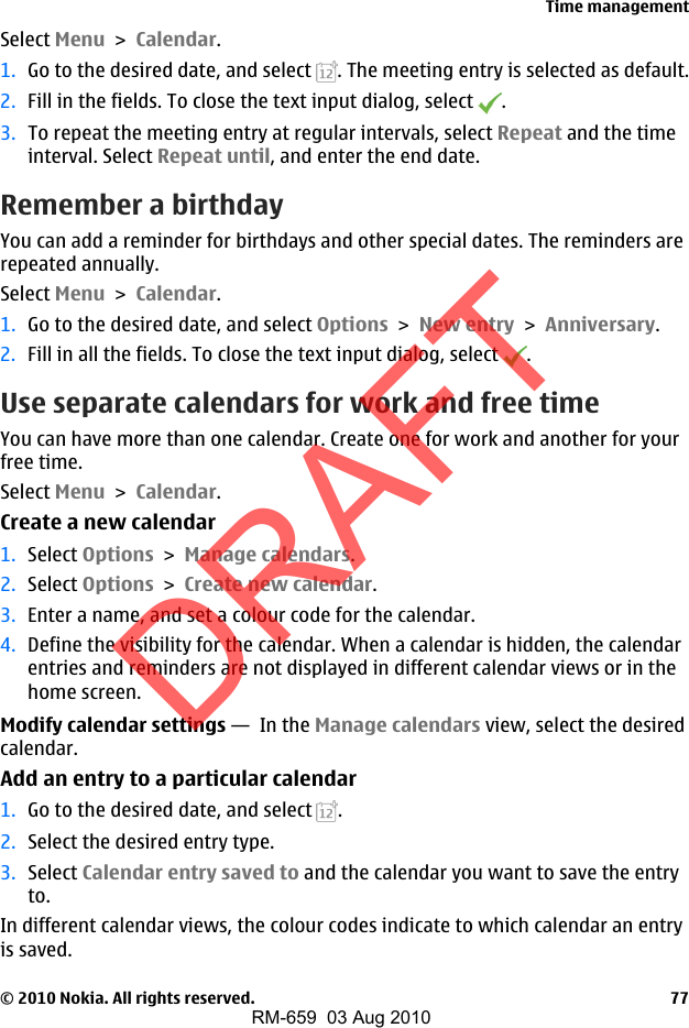 Select Menu &gt; Calendar.1. Go to the desired date, and select  . The meeting entry is selected as default.2. Fill in the fields. To close the text input dialog, select  .3. To repeat the meeting entry at regular intervals, select Repeat and the timeinterval. Select Repeat until, and enter the end date.Remember a birthdayYou can add a reminder for birthdays and other special dates. The reminders arerepeated annually.Select Menu &gt; Calendar.1. Go to the desired date, and select Options &gt; New entry &gt; Anniversary.2. Fill in all the fields. To close the text input dialog, select  .Use separate calendars for work and free timeYou can have more than one calendar. Create one for work and another for yourfree time.Select Menu &gt; Calendar.Create a new calendar1. Select Options &gt; Manage calendars.2. Select Options &gt; Create new calendar.3. Enter a name, and set a colour code for the calendar.4. Define the visibility for the calendar. When a calendar is hidden, the calendarentries and reminders are not displayed in different calendar views or in thehome screen.Modify calendar settings —  In the Manage calendars view, select the desiredcalendar.Add an entry to a particular calendar1. Go to the desired date, and select  .2. Select the desired entry type.3. Select Calendar entry saved to and the calendar you want to save the entryto.In different calendar views, the colour codes indicate to which calendar an entryis saved.Time management© 2010 Nokia. All rights reserved. 77DRAFTRM-659  03 Aug 2010