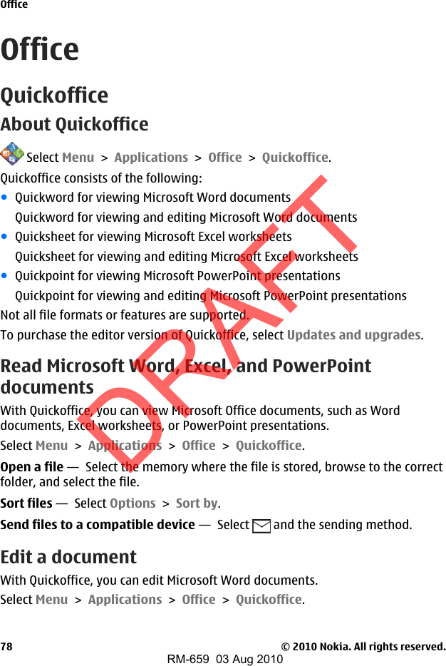 OfficeQuickofficeAbout Quickoffice Select Menu &gt; Applications &gt; Office &gt; Quickoffice.Quickoffice consists of the following:●Quickword for viewing Microsoft Word documentsQuickword for viewing and editing Microsoft Word documents●Quicksheet for viewing Microsoft Excel worksheetsQuicksheet for viewing and editing Microsoft Excel worksheets●Quickpoint for viewing Microsoft PowerPoint presentationsQuickpoint for viewing and editing Microsoft PowerPoint presentationsNot all file formats or features are supported.To purchase the editor version of Quickoffice, select Updates and upgrades.Read Microsoft Word, Excel, and PowerPointdocumentsWith Quickoffice, you can view Microsoft Office documents, such as Worddocuments, Excel worksheets, or PowerPoint presentations.Select Menu &gt; Applications &gt; Office &gt; Quickoffice.Open a file —  Select the memory where the file is stored, browse to the correctfolder, and select the file.Sort files —  Select Options &gt; Sort by.Send files to a compatible device —  Select   and the sending method.Edit a documentWith Quickoffice, you can edit Microsoft Word documents.Select Menu &gt; Applications &gt; Office &gt; Quickoffice.Office© 2010 Nokia. All rights reserved.78DRAFTRM-659  03 Aug 2010