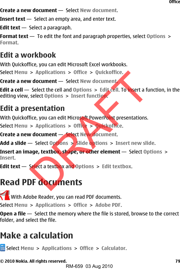 Create a new document —  Select New document.Insert text —  Select an empty area, and enter text.Edit text —  Select a paragraph.Format text —  To edit the font and paragraph properties, select Options &gt;Format.Edit a workbookWith Quickoffice, you can edit Microsoft Excel workbooks.Select Menu &gt; Applications &gt; Office &gt; Quickoffice.Create a new document —  Select New document.Edit a cell —  Select the cell and Options &gt; Edit cell. To insert a function, in theediting view, select Options &gt; Insert function.Edit a presentationWith Quickoffice, you can edit Microsoft PowerPoint presentations.Select Menu &gt; Applications &gt; Office &gt; Quickoffice.Create a new document —  Select New document.Add a slide —  Select Options &gt; Slide options &gt; Insert new slide.Insert an image, textbox, shape, or other element —  Select Options &gt;Insert.Edit text —  Select a textbox and Options &gt; Edit textbox.Read PDF documents With Adobe Reader, you can read PDF documents.Select Menu &gt; Applications &gt; Office &gt; Adobe PDF.Open a file —  Select the memory where the file is stored, browse to the correctfolder, and select the file.Make a calculation Select Menu &gt; Applications &gt; Office &gt; Calculator.Office© 2010 Nokia. All rights reserved. 79DRAFTRM-659  03 Aug 2010