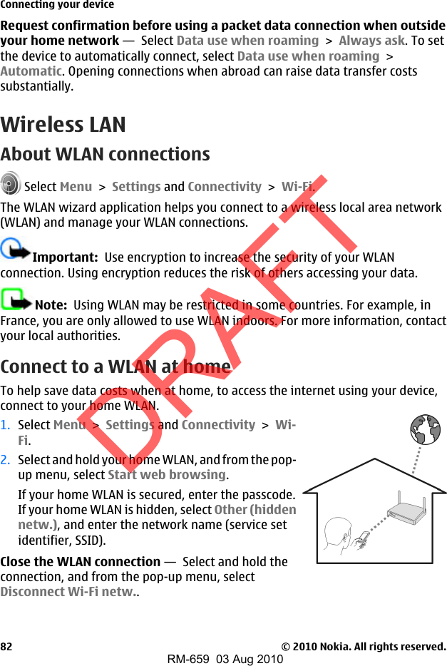 Request confirmation before using a packet data connection when outsideyour home network —  Select Data use when roaming &gt; Always ask. To setthe device to automatically connect, select Data use when roaming &gt;Automatic. Opening connections when abroad can raise data transfer costssubstantially.Wireless LANAbout WLAN connections Select Menu &gt; Settings and Connectivity &gt; Wi-Fi.The WLAN wizard application helps you connect to a wireless local area network(WLAN) and manage your WLAN connections.Important:  Use encryption to increase the security of your WLANconnection. Using encryption reduces the risk of others accessing your data.Note:  Using WLAN may be restricted in some countries. For example, inFrance, you are only allowed to use WLAN indoors. For more information, contactyour local authorities.Connect to a WLAN at homeTo help save data costs when at home, to access the internet using your device,connect to your home WLAN.1. Select Menu &gt; Settings and Connectivity &gt; Wi-Fi.2. Select and hold your home WLAN, and from the pop-up menu, select Start web browsing.If your home WLAN is secured, enter the passcode.If your home WLAN is hidden, select Other (hiddennetw.), and enter the network name (service setidentifier, SSID).Close the WLAN connection —  Select and hold theconnection, and from the pop-up menu, selectDisconnect Wi-Fi netw..Connecting your device© 2010 Nokia. All rights reserved.82DRAFTRM-659  03 Aug 2010