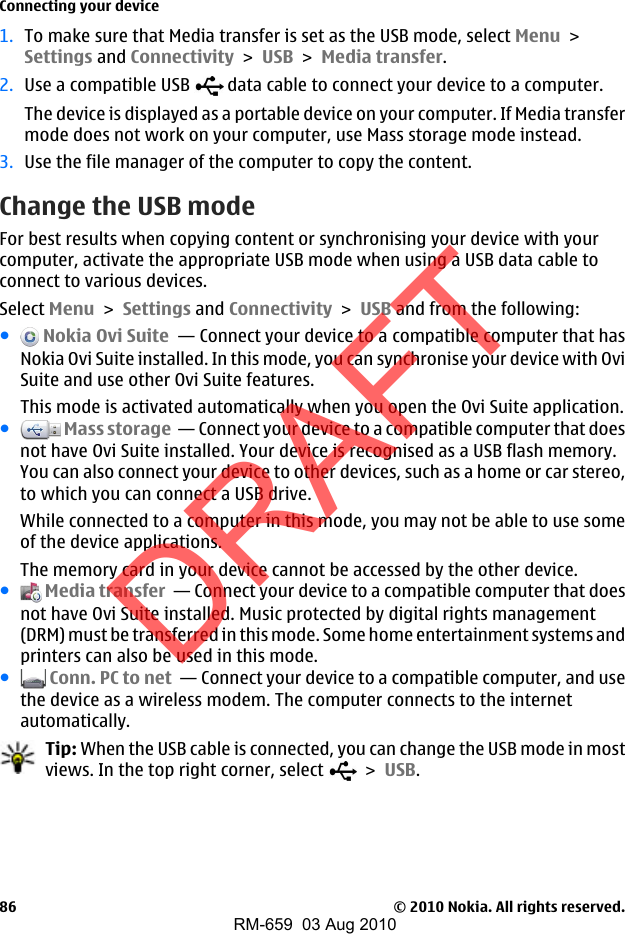 1. To make sure that Media transfer is set as the USB mode, select Menu &gt;Settings and Connectivity &gt; USB &gt; Media transfer.2. Use a compatible USB   data cable to connect your device to a computer.The device is displayed as a portable device on your computer. If Media transfermode does not work on your computer, use Mass storage mode instead.3. Use the file manager of the computer to copy the content.Change the USB modeFor best results when copying content or synchronising your device with yourcomputer, activate the appropriate USB mode when using a USB data cable toconnect to various devices.Select Menu &gt; Settings and Connectivity &gt; USB and from the following:● Nokia Ovi Suite  — Connect your device to a compatible computer that hasNokia Ovi Suite installed. In this mode, you can synchronise your device with OviSuite and use other Ovi Suite features.This mode is activated automatically when you open the Ovi Suite application.● Mass storage  — Connect your device to a compatible computer that doesnot have Ovi Suite installed. Your device is recognised as a USB flash memory.You can also connect your device to other devices, such as a home or car stereo,to which you can connect a USB drive.While connected to a computer in this mode, you may not be able to use someof the device applications.The memory card in your device cannot be accessed by the other device.● Media transfer  — Connect your device to a compatible computer that doesnot have Ovi Suite installed. Music protected by digital rights management(DRM) must be transferred in this mode. Some home entertainment systems andprinters can also be used in this mode.● Conn. PC to net  — Connect your device to a compatible computer, and usethe device as a wireless modem. The computer connects to the internetautomatically.Tip: When the USB cable is connected, you can change the USB mode in mostviews. In the top right corner, select   &gt; USB.Connecting your device© 2010 Nokia. All rights reserved.86DRAFTRM-659  03 Aug 2010