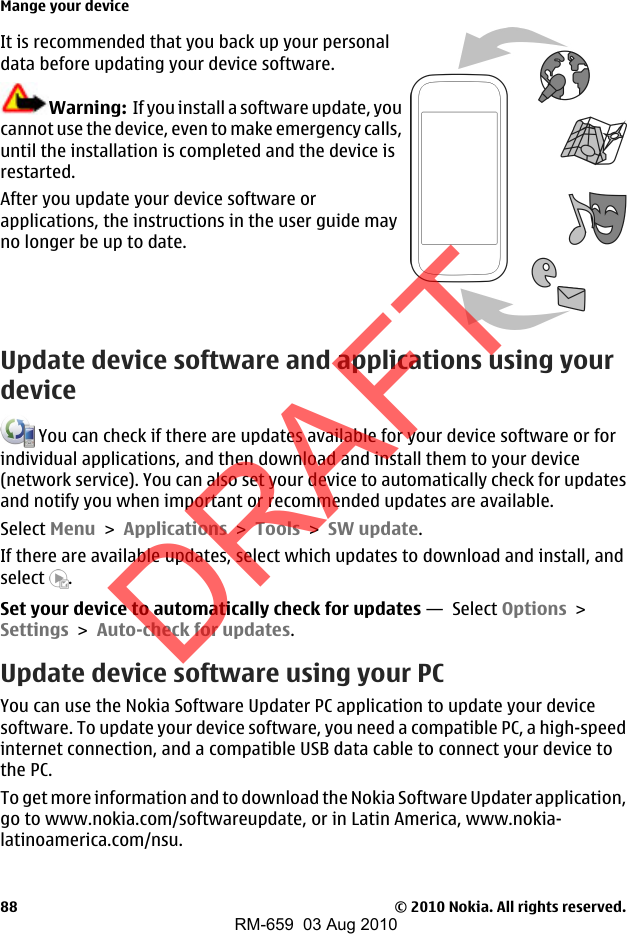 It is recommended that you back up your personaldata before updating your device software.Warning:  If you install a software update, youcannot use the device, even to make emergency calls,until the installation is completed and the device isrestarted.After you update your device software orapplications, the instructions in the user guide mayno longer be up to date.Update device software and applications using yourdevice You can check if there are updates available for your device software or forindividual applications, and then download and install them to your device(network service). You can also set your device to automatically check for updatesand notify you when important or recommended updates are available.Select Menu &gt; Applications &gt; Tools &gt; SW update.If there are available updates, select which updates to download and install, andselect  .Set your device to automatically check for updates —  Select Options &gt;Settings &gt; Auto-check for updates.Update device software using your PCYou can use the Nokia Software Updater PC application to update your devicesoftware. To update your device software, you need a compatible PC, a high-speedinternet connection, and a compatible USB data cable to connect your device tothe PC.To get more information and to download the Nokia Software Updater application,go to www.nokia.com/softwareupdate, or in Latin America, www.nokia-latinoamerica.com/nsu.Mange your device© 2010 Nokia. All rights reserved.88DRAFTRM-659  03 Aug 2010