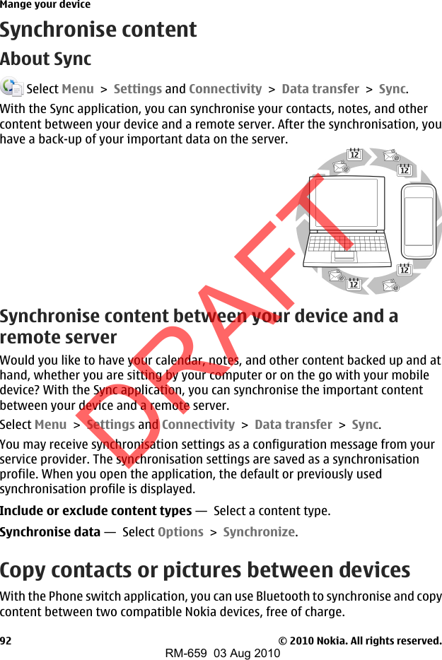 Synchronise contentAbout Sync Select Menu &gt; Settings and Connectivity &gt; Data transfer &gt; Sync.With the Sync application, you can synchronise your contacts, notes, and othercontent between your device and a remote server. After the synchronisation, youhave a back-up of your important data on the server.Synchronise content between your device and aremote serverWould you like to have your calendar, notes, and other content backed up and athand, whether you are sitting by your computer or on the go with your mobiledevice? With the Sync application, you can synchronise the important contentbetween your device and a remote server.Select Menu &gt; Settings and Connectivity &gt; Data transfer &gt; Sync.You may receive synchronisation settings as a configuration message from yourservice provider. The synchronisation settings are saved as a synchronisationprofile. When you open the application, the default or previously usedsynchronisation profile is displayed.Include or exclude content types —  Select a content type.Synchronise data —  Select Options &gt; Synchronize.Copy contacts or pictures between devicesWith the Phone switch application, you can use Bluetooth to synchronise and copycontent between two compatible Nokia devices, free of charge.Mange your device© 2010 Nokia. All rights reserved.92DRAFTRM-659  03 Aug 2010