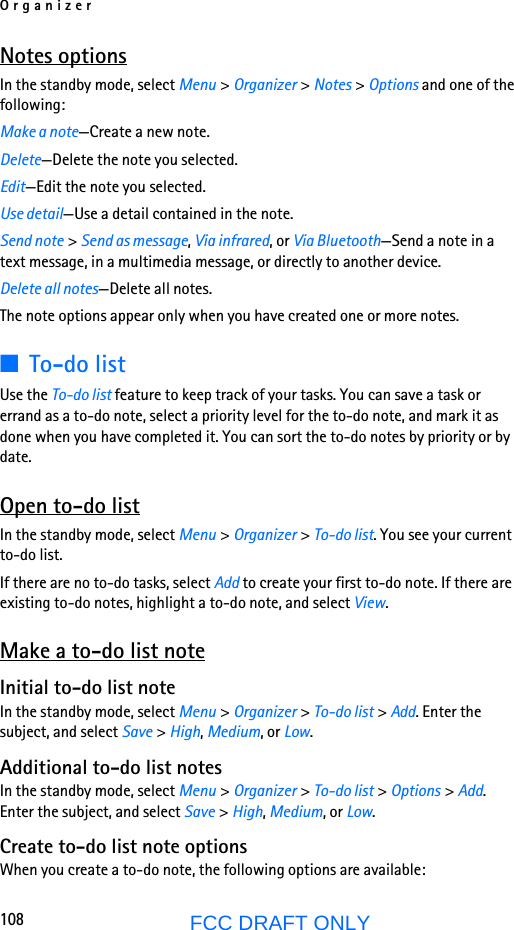 Organizer108FCC DRAFT ONLYNotes optionsIn the standby mode, select Menu &gt; Organizer &gt; Notes &gt; Options and one of the following:Make a note—Create a new note.Delete—Delete the note you selected.Edit—Edit the note you selected.Use detail—Use a detail contained in the note.Send note &gt; Send as message, Via infrared, or Via Bluetooth—Send a note in a text message, in a multimedia message, or directly to another device.Delete all notes—Delete all notes.The note options appear only when you have created one or more notes.■To-do listUse the To-do list feature to keep track of your tasks. You can save a task or errand as a to-do note, select a priority level for the to-do note, and mark it as done when you have completed it. You can sort the to-do notes by priority or by date. Open to-do listIn the standby mode, select Menu &gt; Organizer &gt; To-do list. You see your current to-do list.If there are no to-do tasks, select Add to create your first to-do note. If there are existing to-do notes, highlight a to-do note, and select View.Make a to-do list noteInitial to-do list noteIn the standby mode, select Menu &gt; Organizer &gt; To-do list &gt; Add. Enter the subject, and select Save &gt; High, Medium, or Low.Additional to-do list notesIn the standby mode, select Menu &gt; Organizer &gt; To-do list &gt; Options &gt; Add. Enter the subject, and select Save &gt; High, Medium, or Low.Create to-do list note optionsWhen you create a to-do note, the following options are available: