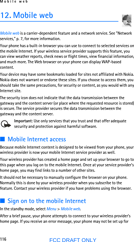 Mobile web116FCC DRAFT ONLY12. Mobile webMobile web is a carrier-dependent feature and a network service. See &quot;Network services,&quot; p. 7, for more information.Your phone has a built-in browser you can use to connect to selected services on the mobile Internet. If your wireless service provider supports this feature, you can view weather reports, check news or flight times, view financial information, and much more. The Web browser on your phone can display WAP-based content.Your device may have some bookmarks loaded for sites not affiliated with Nokia. Nokia does not warrant or endorse these sites. If you choose to access them, you should take the same precautions, for security or content, as you would with any Internet site.The security icon does not indicate that the data transmission between the gateway and the content server (or place where the requested resource is stored) is secure. The service provider secures the data transmission between the gateway and the content server.Important: Use only services that you trust and that offer adequate security and protection against harmful software.■Mobile Internet accessBecause mobile Internet content is designed to be viewed from your phone, your wireless provider is now your mobile Internet service provider as well.Your wireless provider has created a home page and set up your browser to go to this page when you log on to the mobile Internet. Once at your service provider’s home page, you may find links to a number of other sites.It should not be necessary to manually configure the browser on your phone. Normally this is done by your wireless provider when you subscribe to the feature. Contact your wireless provider if you have problems using the browser.■Sign on to the mobile InternetIn the standby mode, select Menu &gt; Mobile web.After a brief pause, your phone attempts to connect to your wireless provider’s home page. If you receive an error message, your phone may not be set up for 