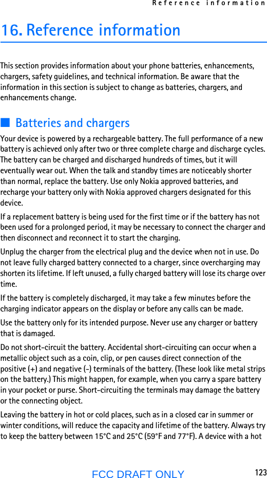 Reference information123FCC DRAFT ONLY16. Reference informationThis section provides information about your phone batteries, enhancements, chargers, safety guidelines, and technical information. Be aware that the information in this section is subject to change as batteries, chargers, and enhancements change.■Batteries and chargersYour device is powered by a rechargeable battery. The full performance of a new battery is achieved only after two or three complete charge and discharge cycles. The battery can be charged and discharged hundreds of times, but it will eventually wear out. When the talk and standby times are noticeably shorter than normal, replace the battery. Use only Nokia approved batteries, and recharge your battery only with Nokia approved chargers designated for this device.If a replacement battery is being used for the first time or if the battery has not been used for a prolonged period, it may be necessary to connect the charger and then disconnect and reconnect it to start the charging.Unplug the charger from the electrical plug and the device when not in use. Do not leave fully charged battery connected to a charger, since overcharging may shorten its lifetime. If left unused, a fully charged battery will lose its charge over time.If the battery is completely discharged, it may take a few minutes before the charging indicator appears on the display or before any calls can be made.Use the battery only for its intended purpose. Never use any charger or battery that is damaged.Do not short-circuit the battery. Accidental short-circuiting can occur when a metallic object such as a coin, clip, or pen causes direct connection of the positive (+) and negative (-) terminals of the battery. (These look like metal strips on the battery.) This might happen, for example, when you carry a spare battery in your pocket or purse. Short-circuiting the terminals may damage the battery or the connecting object.Leaving the battery in hot or cold places, such as in a closed car in summer or winter conditions, will reduce the capacity and lifetime of the battery. Always try to keep the battery between 15°C and 25°C (59°F and 77°F). A device with a hot 