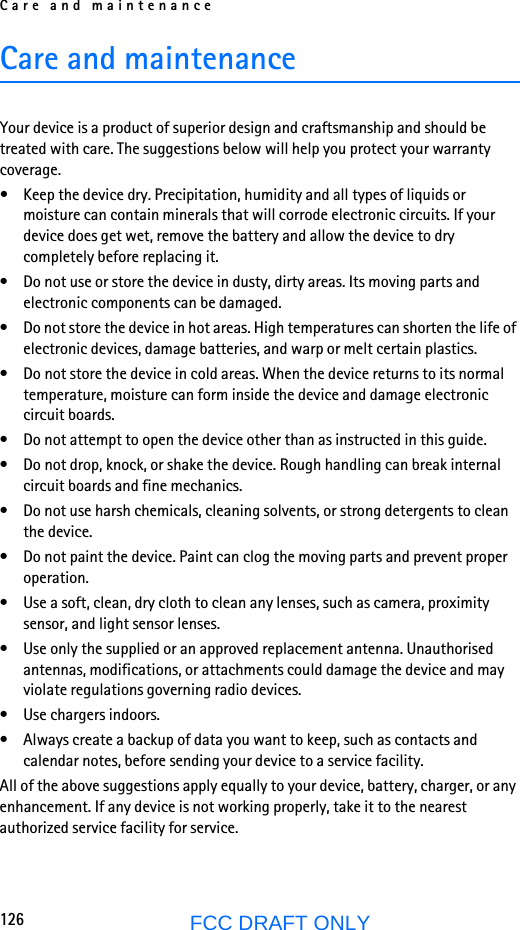 Care and maintenance126FCC DRAFT ONLYCare and maintenanceYour device is a product of superior design and craftsmanship and should be treated with care. The suggestions below will help you protect your warranty coverage.• Keep the device dry. Precipitation, humidity and all types of liquids or moisture can contain minerals that will corrode electronic circuits. If your device does get wet, remove the battery and allow the device to dry completely before replacing it.• Do not use or store the device in dusty, dirty areas. Its moving parts and electronic components can be damaged.• Do not store the device in hot areas. High temperatures can shorten the life of electronic devices, damage batteries, and warp or melt certain plastics.• Do not store the device in cold areas. When the device returns to its normal temperature, moisture can form inside the device and damage electronic circuit boards.• Do not attempt to open the device other than as instructed in this guide.• Do not drop, knock, or shake the device. Rough handling can break internal circuit boards and fine mechanics.• Do not use harsh chemicals, cleaning solvents, or strong detergents to clean the device.• Do not paint the device. Paint can clog the moving parts and prevent proper operation.• Use a soft, clean, dry cloth to clean any lenses, such as camera, proximity sensor, and light sensor lenses.• Use only the supplied or an approved replacement antenna. Unauthorised antennas, modifications, or attachments could damage the device and may violate regulations governing radio devices.• Use chargers indoors.• Always create a backup of data you want to keep, such as contacts and calendar notes, before sending your device to a service facility.All of the above suggestions apply equally to your device, battery, charger, or any enhancement. If any device is not working properly, take it to the nearest authorized service facility for service.