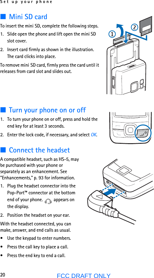 Set up your phone20FCC DRAFT ONLY■Mini SD cardTo insert the mini SD, complete the following steps.1. Slide open the phone and lift open the mini SD slot cover.2. Insert card firmly as shown in the illustration. The card clicks into place.To remove mini SD card, firmly press the card until it releases from card slot and slides out.■Turn your phone on or off1. To turn your phone on or off, press and hold the end key for at least 3 seconds.2. Enter the lock code, if necessary, and select OK.■Connect the headsetA compatible headset, such as HS-5, may be purchased with your phone or separately as an enhancement. See &quot;Enhancements,&quot; p. 93 for information.1. Plug the headset connector into the Pop-Port™ connector at the bottom end of your phone.   appears on the display.2. Position the headset on your ear.With the headset connected, you can make, answer, and end calls as usual.• Use the keypad to enter numbers.• Press the call key to place a call.• Press the end key to end a call.