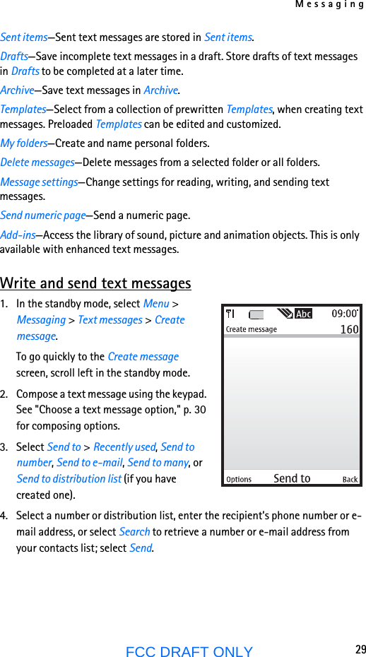 Messaging29FCC DRAFT ONLYSent items—Sent text messages are stored in Sent items.Drafts—Save incomplete text messages in a draft. Store drafts of text messages in Drafts to be completed at a later time.Archive—Save text messages in Archive.Templates—Select from a collection of prewritten Templates, when creating text messages. Preloaded Templates can be edited and customized.My folders—Create and name personal folders.Delete messages—Delete messages from a selected folder or all folders.Message settings—Change settings for reading, writing, and sending text messages.Send numeric page—Send a numeric page.Add-ins—Access the library of sound, picture and animation objects. This is only available with enhanced text messages.Write and send text messages1. In the standby mode, select Menu &gt; Messaging &gt; Text messages &gt; Create message.To go quickly to the Create message screen, scroll left in the standby mode.2. Compose a text message using the keypad. See &quot;Choose a text message option,&quot; p. 30 for composing options.3. Select Send to &gt; Recently used, Send to number, Send to e-mail, Send to many, or Send to distribution list (if you have created one).4. Select a number or distribution list, enter the recipient’s phone number or e-mail address, or select Search to retrieve a number or e-mail address from your contacts list; select Send. 