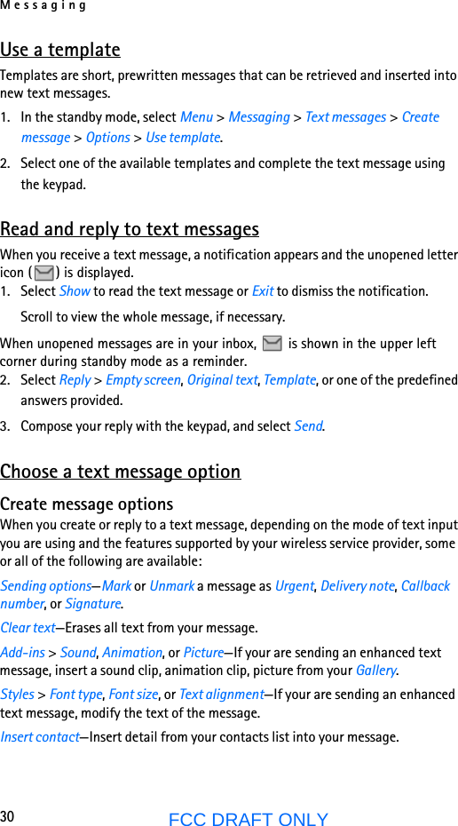 Messaging30FCC DRAFT ONLYUse a templateTemplates are short, prewritten messages that can be retrieved and inserted into new text messages.1. In the standby mode, select Menu &gt; Messaging &gt; Text messages &gt; Create message &gt; Options &gt; Use template.2. Select one of the available templates and complete the text message using the keypad.Read and reply to text messagesWhen you receive a text message, a notification appears and the unopened letter icon ( ) is displayed.1. Select Show to read the text message or Exit to dismiss the notification.Scroll to view the whole message, if necessary. When unopened messages are in your inbox,   is shown in the upper left corner during standby mode as a reminder.2. Select Reply &gt; Empty screen, Original text, Template, or one of the predefined answers provided.3. Compose your reply with the keypad, and select Send.Choose a text message optionCreate message optionsWhen you create or reply to a text message, depending on the mode of text input you are using and the features supported by your wireless service provider, some or all of the following are available:Sending options—Mark or Unmark a message as Urgent, Delivery note, Callback number, or Signature.Clear text—Erases all text from your message.Add-ins &gt; Sound, Animation, or Picture—If your are sending an enhanced text message, insert a sound clip, animation clip, picture from your Gallery.Styles &gt; Font type, Font size, or Text alignment—If your are sending an enhanced text message, modify the text of the message.Insert contact—Insert detail from your contacts list into your message.