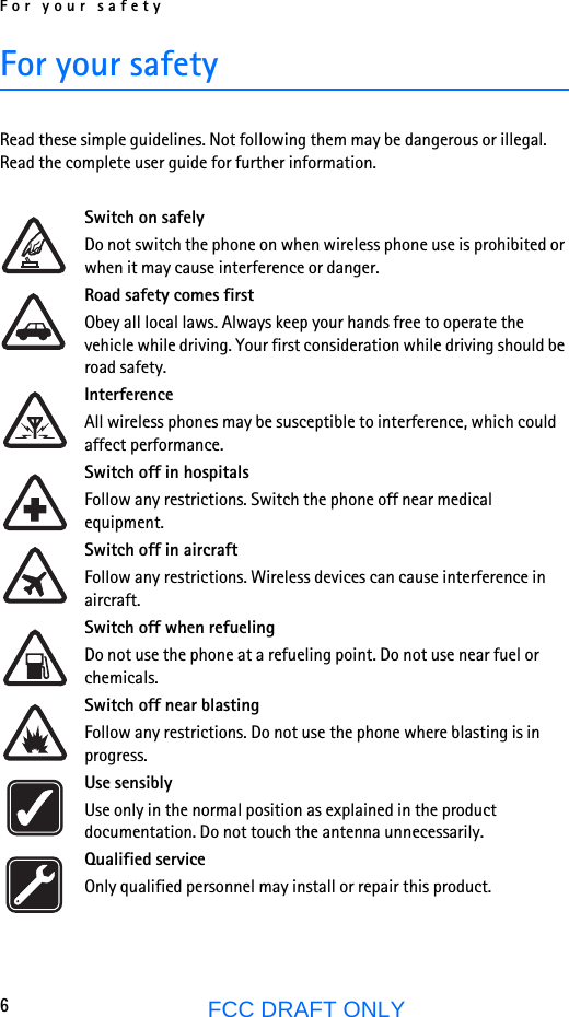 For your safety6FCC DRAFT ONLYFor your safetyRead these simple guidelines. Not following them may be dangerous or illegal. Read the complete user guide for further information.Switch on safelyDo not switch the phone on when wireless phone use is prohibited or when it may cause interference or danger.Road safety comes firstObey all local laws. Always keep your hands free to operate the vehicle while driving. Your first consideration while driving should be road safety.InterferenceAll wireless phones may be susceptible to interference, which could affect performance.Switch off in hospitalsFollow any restrictions. Switch the phone off near medical equipment.Switch off in aircraftFollow any restrictions. Wireless devices can cause interference in aircraft.Switch off when refuelingDo not use the phone at a refueling point. Do not use near fuel or chemicals.Switch off near blastingFollow any restrictions. Do not use the phone where blasting is in progress.Use sensiblyUse only in the normal position as explained in the product documentation. Do not touch the antenna unnecessarily.Qualified serviceOnly qualified personnel may install or repair this product.