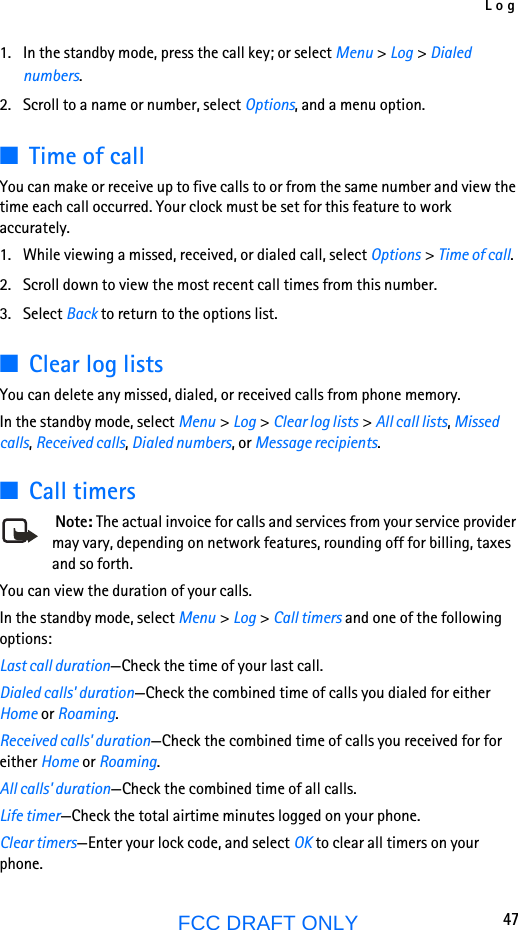 Log47FCC DRAFT ONLY1. In the standby mode, press the call key; or select Menu &gt; Log &gt; Dialed numbers.2. Scroll to a name or number, select Options, and a menu option.■Time of callYou can make or receive up to five calls to or from the same number and view the time each call occurred. Your clock must be set for this feature to work accurately.1. While viewing a missed, received, or dialed call, select Options &gt; Time of call.2. Scroll down to view the most recent call times from this number. 3. Select Back to return to the options list. ■Clear log listsYou can delete any missed, dialed, or received calls from phone memory.In the standby mode, select Menu &gt; Log &gt; Clear log lists &gt; All call lists, Missed calls, Received calls, Dialed numbers, or Message recipients.■Call timers Note: The actual invoice for calls and services from your service provider may vary, depending on network features, rounding off for billing, taxes and so forth.You can view the duration of your calls. In the standby mode, select Menu &gt; Log &gt; Call timers and one of the following options:Last call duration—Check the time of your last call.Dialed calls&apos; duration—Check the combined time of calls you dialed for either Home or Roaming.Received calls&apos; duration—Check the combined time of calls you received for for either Home or Roaming.All calls&apos; duration—Check the combined time of all calls.Life timer—Check the total airtime minutes logged on your phone.Clear timers—Enter your lock code, and select OK to clear all timers on your phone.