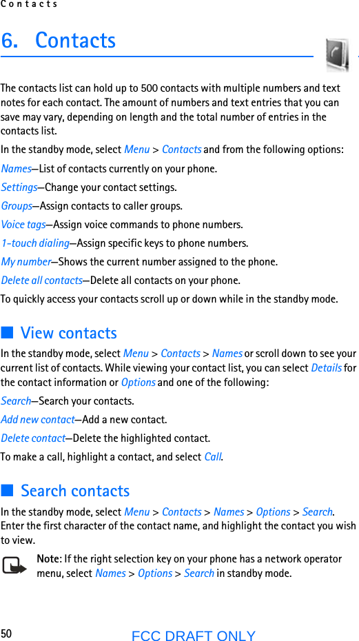 Contacts50FCC DRAFT ONLY6. ContactsThe contacts list can hold up to 500 contacts with multiple numbers and text notes for each contact. The amount of numbers and text entries that you can save may vary, depending on length and the total number of entries in the contacts list.In the standby mode, select Menu &gt; Contacts and from the following options:Names—List of contacts currently on your phone.Settings—Change your contact settings.Groups—Assign contacts to caller groups.Voice tags—Assign voice commands to phone numbers.1-touch dialing—Assign specific keys to phone numbers.My number—Shows the current number assigned to the phone.Delete all contacts—Delete all contacts on your phone.To quickly access your contacts scroll up or down while in the standby mode.■View contactsIn the standby mode, select Menu &gt; Contacts &gt; Names or scroll down to see your current list of contacts. While viewing your contact list, you can select Details for the contact information or Options and one of the following:Search—Search your contacts.Add new contact—Add a new contact.Delete contact—Delete the highlighted contact.To make a call, highlight a contact, and select Call.■Search contactsIn the standby mode, select Menu &gt; Contacts &gt; Names &gt; Options &gt; Search. Enter the first character of the contact name, and highlight the contact you wish to view.Note: If the right selection key on your phone has a network operator menu, select Names &gt; Options &gt; Search in standby mode.