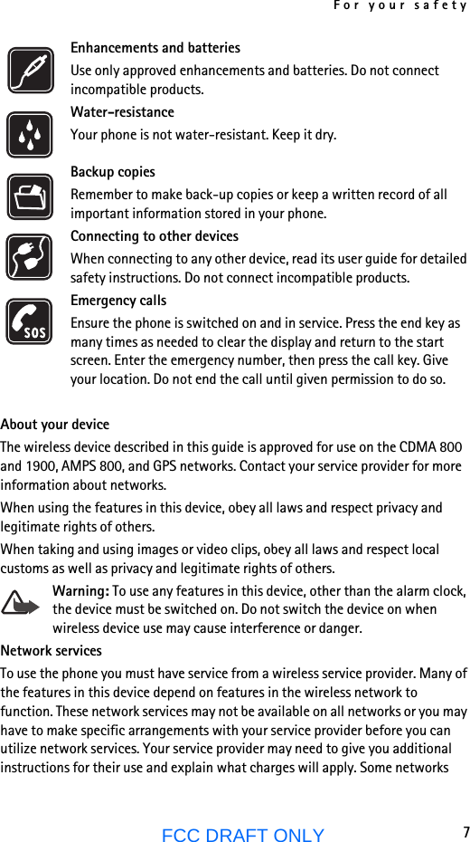 For your safety7FCC DRAFT ONLYEnhancements and batteriesUse only approved enhancements and batteries. Do not connect incompatible products.Water-resistanceYour phone is not water-resistant. Keep it dry.Backup copiesRemember to make back-up copies or keep a written record of all important information stored in your phone.Connecting to other devicesWhen connecting to any other device, read its user guide for detailed safety instructions. Do not connect incompatible products.Emergency callsEnsure the phone is switched on and in service. Press the end key as many times as needed to clear the display and return to the start screen. Enter the emergency number, then press the call key. Give your location. Do not end the call until given permission to do so.About your deviceThe wireless device described in this guide is approved for use on the CDMA 800 and 1900, AMPS 800, and GPS networks. Contact your service provider for more information about networks.When using the features in this device, obey all laws and respect privacy and legitimate rights of others.When taking and using images or video clips, obey all laws and respect local customs as well as privacy and legitimate rights of others.Warning: To use any features in this device, other than the alarm clock, the device must be switched on. Do not switch the device on when wireless device use may cause interference or danger.Network servicesTo use the phone you must have service from a wireless service provider. Many of the features in this device depend on features in the wireless network to function. These network services may not be available on all networks or you may have to make specific arrangements with your service provider before you can utilize network services. Your service provider may need to give you additional instructions for their use and explain what charges will apply. Some networks 