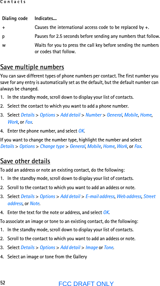 Contacts52FCC DRAFT ONLYSave multiple numbersYou can save different types of phone numbers per contact. The first number you save for any entry is automatically set as the default, but the default number can always be changed.1. In the standby mode, scroll down to display your list of contacts.2. Select the contact to which you want to add a phone number.3. Select Details &gt; Options &gt; Add detail &gt; Number &gt; General, Mobile, Home, Work, or Fax.4. Enter the phone number, and select OK.If you want to change the number type, highlight the number and select Details &gt; Options &gt; Change type &gt; General, Mobile, Home, Work, or Fax.Save other detailsTo add an address or note an existing contact, do the following:1. In the standby mode, scroll down to display your list of contacts.2. Scroll to the contact to which you want to add an addess or note.3. Select Details &gt; Options &gt; Add detail &gt; E-mail address, Web address, Street address, or Note.4. Enter the text for the note or address, and select OK.To associate an image or tone to an existing contact, do the following:1. In the standby mode, scroll down to display your list of contacts.2. Scroll to the contact to which you want to add an addess or note.3. Select Details &gt; Options &gt; Add detail &gt; Image or Tone.4. Select an image or tone from the Gallery+ Causes the international access code to be replaced by +.p Pauses for 2.5 seconds before sending any numbers that follow.w Waits for you to press the call key before sending the numbers or codes that follow.Dialing code Indicates...