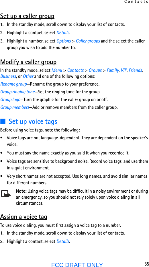 Contacts55FCC DRAFT ONLYSet up a caller group1. In the standby mode, scroll down to display your list of contacts.2. Highlight a contact, select Details.3. Highlight a number, select Options &gt; Caller groups and the select the caller group you wish to add the number to.Modify a caller groupIn the standby mode, select Menu &gt; Contacts &gt; Groups &gt; Family, VIP, Friends, Business, or Other and one of the following options:Rename group—Rename the group to your preference.Group ringing tone—Set the ringing tone for the group.Group logo—Turn the graphic for the caller group on or off.Group members—Add or remove members from the caller group.■Set up voice tagsBefore using voice tags, note the following:• Voice tags are not language-dependent. They are dependent on the speaker&apos;s voice.• You must say the name exactly as you said it when you recorded it.• Voice tags are sensitive to background noise. Record voice tags, and use them in a quiet environment.• Very short names are not accepted. Use long names, and avoid similar names for different numbers.Note: Using voice tags may be difficult in a noisy environment or during an emergency, so you should not rely solely upon voice dialing in all circumstances.Assign a voice tagTo use voice dialing, you must first assign a voice tag to a number.1. In the standby mode, scroll down to display your list of contacts.2. Highlight a contact, select Details.