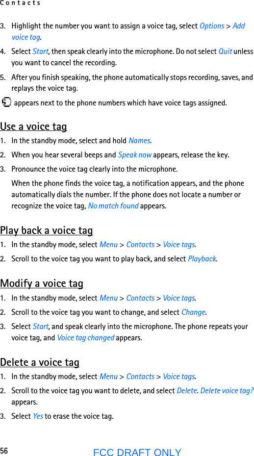 Contacts56FCC DRAFT ONLY3. Highlight the number you want to assign a voice tag, select Options &gt; Add voice tag.4. Select Start, then speak clearly into the microphone. Do not select Quit unless you want to cancel the recording.5. After you finish speaking, the phone automatically stops recording, saves, and replays the voice tag. appears next to the phone numbers which have voice tags assigned.Use a voice tag1. In the standby mode, select and hold Names.2. When you hear several beeps and Speak now appears, release the key.3. Pronounce the voice tag clearly into the microphone.When the phone finds the voice tag, a notification appears, and the phone automatically dials the number. If the phone does not locate a number or recognize the voice tag, No match found appears. Play back a voice tag1. In the standby mode, select Menu &gt; Contacts &gt; Voice tags.2. Scroll to the voice tag you want to play back, and select Playback.Modify a voice tag1. In the standby mode, select Menu &gt; Contacts &gt; Voice tags.2. Scroll to the voice tag you want to change, and select Change.3. Select Start, and speak clearly into the microphone. The phone repeats your voice tag, and Voice tag changed appears.Delete a voice tag1. In the standby mode, select Menu &gt; Contacts &gt; Voice tags.2. Scroll to the voice tag you want to delete, and select Delete. Delete voice tag? appears.3. Select Yes to erase the voice tag.