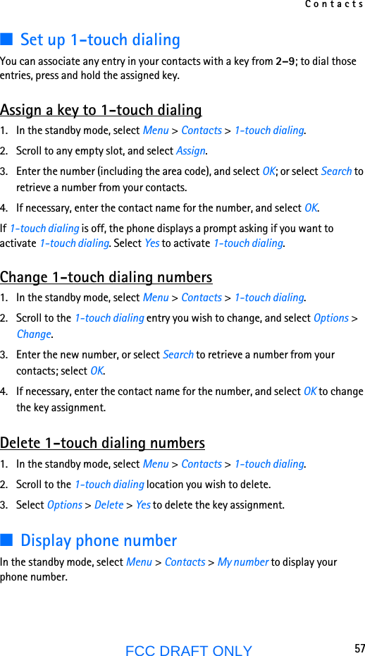 Contacts57FCC DRAFT ONLY■Set up 1-touch dialingYou can associate any entry in your contacts with a key from 2–9; to dial those entries, press and hold the assigned key.Assign a key to 1-touch dialing1. In the standby mode, select Menu &gt; Contacts &gt; 1-touch dialing.2. Scroll to any empty slot, and select Assign.3. Enter the number (including the area code), and select OK; or select Search to retrieve a number from your contacts.4. If necessary, enter the contact name for the number, and select OK.If 1-touch dialing is off, the phone displays a prompt asking if you want to activate 1-touch dialing. Select Yes to activate 1-touch dialing. Change 1-touch dialing numbers1. In the standby mode, select Menu &gt; Contacts &gt; 1-touch dialing.2. Scroll to the 1-touch dialing entry you wish to change, and select Options &gt; Change.3. Enter the new number, or select Search to retrieve a number from your contacts; select OK.4. If necessary, enter the contact name for the number, and select OK to change the key assignment.Delete 1-touch dialing numbers1. In the standby mode, select Menu &gt; Contacts &gt; 1-touch dialing.2. Scroll to the 1-touch dialing location you wish to delete.3. Select Options &gt; Delete &gt; Yes to delete the key assignment.■Display phone numberIn the standby mode, select Menu &gt; Contacts &gt; My number to display your phone number.