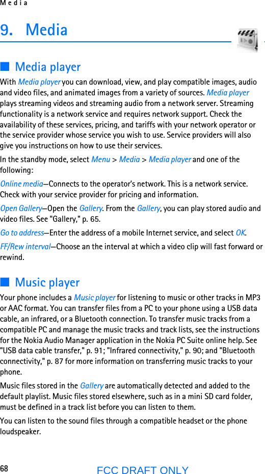 Media68FCC DRAFT ONLY9. Media■Media playerWith Media player you can download, view, and play compatible images, audio and video files, and animated images from a variety of sources. Media player plays streaming videos and streaming audio from a network server. Streaming functionality is a network service and requires network support. Check the availability of these services, pricing, and tariffs with your network operator or the service provider whose service you wish to use. Service providers will also give you instructions on how to use their services.In the standby mode, select Menu &gt; Media &gt; Media player and one of the following:Online media—Connects to the operator’s network. This is a network service. Check with your service provider for pricing and information.Open Gallery—Open the Gallery. From the Gallery, you can play stored audio and video files. See &quot;Gallery,&quot; p. 65.Go to address—Enter the address of a mobile Internet service, and select OK.FF/Rew interval—Choose an the interval at which a video clip will fast forward or rewind.■Music playerYour phone includes a Music player for listening to music or other tracks in MP3 or AAC format. You can transfer files from a PC to your phone using a USB data cable, an infrared, or a Bluetooth connection. To transfer music tracks from a compatible PC and manage the music tracks and track lists, see the instructions for the Nokia Audio Manager application in the Nokia PC Suite online help. See &quot;USB data cable transfer,&quot; p. 91; &quot;Infrared connectivity,&quot; p. 90; and &quot;Bluetooth connectivity,&quot; p. 87 for more information on transferring music tracks to your phone.Music files stored in the Gallery are automatically detected and added to the default playlist. Music files stored elsewhere, such as in a mini SD card folder, must be defined in a track list before you can listen to them.You can listen to the sound files through a compatible headset or the phone loudspeaker.