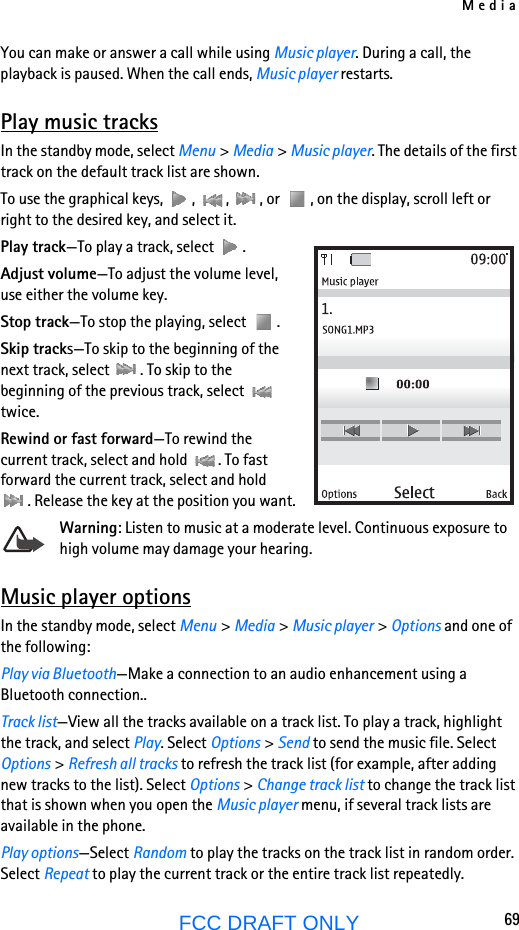 Media69FCC DRAFT ONLYYou can make or answer a call while using Music player. During a call, the playback is paused. When the call ends, Music player restarts.Play music tracksIn the standby mode, select Menu &gt; Media &gt; Music player. The details of the first track on the default track list are shown. To use the graphical keys,  ,  ,  , or  , on the display, scroll left or right to the desired key, and select it.Play track—To play a track, select  .Adjust volume—To adjust the volume level, use either the volume key.Stop track—To stop the playing, select  .Skip tracks—To skip to the beginning of the next track, select  . To skip to the beginning of the previous track, select   twice.Rewind or fast forward—To rewind the current track, select and hold  . To fast forward the current track, select and hold . Release the key at the position you want.Warning: Listen to music at a moderate level. Continuous exposure to high volume may damage your hearing.Music player optionsIn the standby mode, select Menu &gt; Media &gt; Music player &gt; Options and one of the following:Play via Bluetooth—Make a connection to an audio enhancement using a Bluetooth connection..Track list—View all the tracks available on a track list. To play a track, highlight the track, and select Play. Select Options &gt; Send to send the music file. Select Options &gt; Refresh all tracks to refresh the track list (for example, after adding new tracks to the list). Select Options &gt; Change track list to change the track list that is shown when you open the Music player menu, if several track lists are available in the phone. Play options—Select Random to play the tracks on the track list in random order. Select Repeat to play the current track or the entire track list repeatedly.