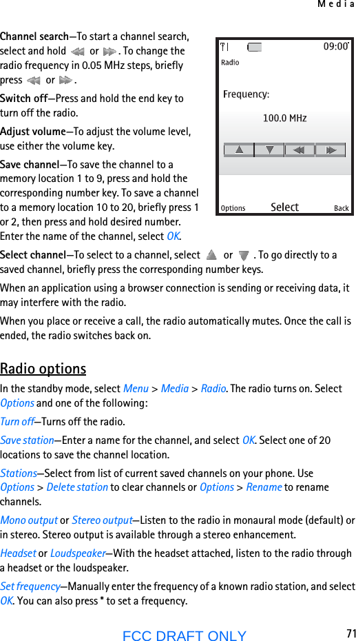 Media71FCC DRAFT ONLYChannel search—To start a channel search, select and hold   or  . To change the radio frequency in 0.05 MHz steps, briefly press  or .Switch off—Press and hold the end key to turn off the radio.Adjust volume—To adjust the volume level, use either the volume key.Save channel—To save the channel to a memory location 1 to 9, press and hold the corresponding number key. To save a channel to a memory location 10 to 20, briefly press 1 or 2, then press and hold desired number. Enter the name of the channel, select OK.Select channel—To select to a channel, select   or  . To go directly to a saved channel, briefly press the corresponding number keys.When an application using a browser connection is sending or receiving data, it may interfere with the radio.When you place or receive a call, the radio automatically mutes. Once the call is ended, the radio switches back on.Radio optionsIn the standby mode, select Menu &gt; Media &gt; Radio. The radio turns on. Select Options and one of the following:Turn off—Turns off the radio.Save station—Enter a name for the channel, and select OK. Select one of 20 locations to save the channel location.Stations—Select from list of current saved channels on your phone. Use Options &gt; Delete station to clear channels or Options &gt; Rename to rename channels.Mono output or Stereo output—Listen to the radio in monaural mode (default) or in stereo. Stereo output is available through a stereo enhancement.Headset or Loudspeaker—With the headset attached, listen to the radio through a headset or the loudspeaker.Set frequency—Manually enter the frequency of a known radio station, and select OK. You can also press * to set a frequency.