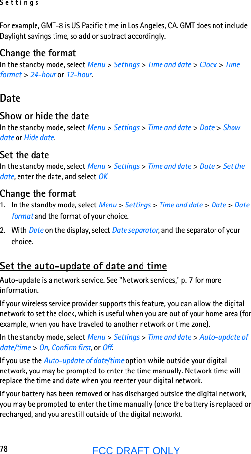 Settings78FCC DRAFT ONLYFor example, GMT-8 is US Pacific time in Los Angeles, CA. GMT does not include Daylight savings time, so add or subtract accordingly.Change the formatIn the standby mode, select Menu &gt; Settings &gt; Time and date &gt; Clock &gt; Time format &gt; 24-hour or 12-hour. DateShow or hide the dateIn the standby mode, select Menu &gt; Settings &gt; Time and date &gt; Date &gt; Show date or Hide date.Set the dateIn the standby mode, select Menu &gt; Settings &gt; Time and date &gt; Date &gt; Set the date, enter the date, and select OK.Change the format1. In the standby mode, select Menu &gt; Settings &gt; Time and date &gt; Date &gt; Date format and the format of your choice.2. With Date on the display, select Date separator, and the separator of your choice.Set the auto-update of date and timeAuto-update is a network service. See &quot;Network services,&quot; p. 7 for more information.If your wireless service provider supports this feature, you can allow the digital network to set the clock, which is useful when you are out of your home area (for example, when you have traveled to another network or time zone).In the standby mode, select Menu &gt; Settings &gt; Time and date &gt; Auto-update of date/time &gt; On, Confirm first, or Off.If you use the Auto-update of date/time option while outside your digital network, you may be prompted to enter the time manually. Network time will replace the time and date when you reenter your digital network.If your battery has been removed or has discharged outside the digital network, you may be prompted to enter the time manually (once the battery is replaced or recharged, and you are still outside of the digital network).