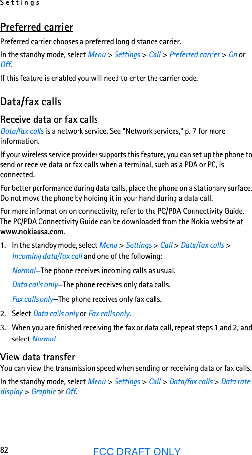 Settings82FCC DRAFT ONLYPreferred carrierPreferred carrier chooses a preferred long distance carrier.In the standby mode, select Menu &gt; Settings &gt; Call &gt; Preferred carrier &gt; On or Off.If this feature is enabled you will need to enter the carrier code.Data/fax callsReceive data or fax callsData/fax calls is a network service. See &quot;Network services,&quot; p. 7 for more information.If your wireless service provider supports this feature, you can set up the phone to send or receive data or fax calls when a terminal, such as a PDA or PC, is connected.For better performance during data calls, place the phone on a stationary surface. Do not move the phone by holding it in your hand during a data call.For more information on connectivity, refer to the PC/PDA Connectivity Guide. The PC/PDA Connectivity Guide can be downloaded from the Nokia website at www.nokiausa.com.1. In the standby mode, select Menu &gt; Settings &gt; Call &gt; Data/fax calls &gt; Incoming data/fax call and one of the following:Normal—The phone receives incoming calls as usual.Data calls only—The phone receives only data calls.Fax calls only—The phone receives only fax calls.2. Select Data calls only or Fax calls only.3. When you are finished receiving the fax or data call, repeat steps 1 and 2, and select Normal.View data transferYou can view the transmission speed when sending or receiving data or fax calls.In the standby mode, select Menu &gt; Settings &gt; Call &gt; Data/fax calls &gt; Data rate display &gt; Graphic or Off.