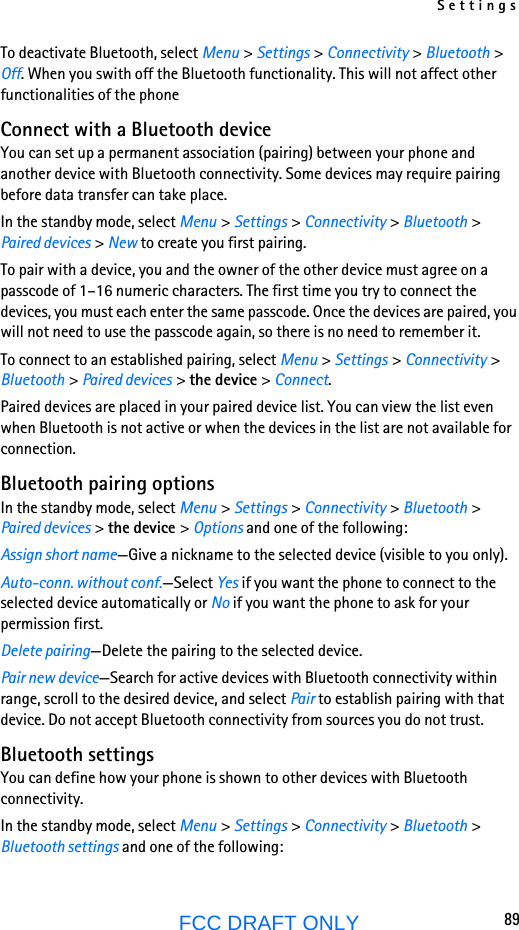 Settings89FCC DRAFT ONLYTo deactivate Bluetooth, select Menu &gt; Settings &gt; Connectivity &gt; Bluetooth &gt; Off. When you swith off the Bluetooth functionality. This will not affect other functionalities of the phoneConnect with a Bluetooth deviceYou can set up a permanent association (pairing) between your phone and another device with Bluetooth connectivity. Some devices may require pairing before data transfer can take place.In the standby mode, select Menu &gt; Settings &gt; Connectivity &gt; Bluetooth &gt; Paired devices &gt; New to create you first pairing.To pair with a device, you and the owner of the other device must agree on a passcode of 1–16 numeric characters. The first time you try to connect the devices, you must each enter the same passcode. Once the devices are paired, you will not need to use the passcode again, so there is no need to remember it.To connect to an established pairing, select Menu &gt; Settings &gt; Connectivity &gt; Bluetooth &gt; Paired devices &gt; the device &gt; Connect.Paired devices are placed in your paired device list. You can view the list even when Bluetooth is not active or when the devices in the list are not available for connection.Bluetooth pairing optionsIn the standby mode, select Menu &gt; Settings &gt; Connectivity &gt; Bluetooth &gt; Paired devices &gt; the device &gt; Options and one of the following:Assign short name—Give a nickname to the selected device (visible to you only).Auto-conn. without conf.—Select Yes if you want the phone to connect to the selected device automatically or No if you want the phone to ask for your permission first.Delete pairing—Delete the pairing to the selected device.Pair new device—Search for active devices with Bluetooth connectivity within range, scroll to the desired device, and select Pair to establish pairing with that device. Do not accept Bluetooth connectivity from sources you do not trust.Bluetooth settingsYou can define how your phone is shown to other devices with Bluetooth connectivity.In the standby mode, select Menu &gt; Settings &gt; Connectivity &gt; Bluetooth &gt; Bluetooth settings and one of the following: