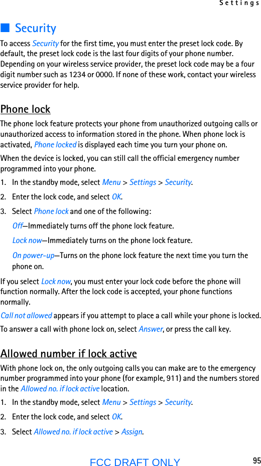 Settings95FCC DRAFT ONLY■SecurityTo access Security for the first time, you must enter the preset lock code. By default, the preset lock code is the last four digits of your phone number. Depending on your wireless service provider, the preset lock code may be a four digit number such as 1234 or 0000. If none of these work, contact your wireless service provider for help.Phone lockThe phone lock feature protects your phone from unauthorized outgoing calls or unauthorized access to information stored in the phone. When phone lock is activated, Phone locked is displayed each time you turn your phone on.When the device is locked, you can still call the official emergency number programmed into your phone.1. In the standby mode, select Menu &gt; Settings &gt; Security.2. Enter the lock code, and select OK.3. Select Phone lock and one of the following:Off—Immediately turns off the phone lock feature.Lock now—Immediately turns on the phone lock feature.On power-up—Turns on the phone lock feature the next time you turn the phone on.If you select Lock now, you must enter your lock code before the phone will function normally. After the lock code is accepted, your phone functions normally.Call not allowed appears if you attempt to place a call while your phone is locked.To answer a call with phone lock on, select Answer, or press the call key.Allowed number if lock activeWith phone lock on, the only outgoing calls you can make are to the emergency number programmed into your phone (for example, 911) and the numbers stored in the Allowed no. if lock active location.1. In the standby mode, select Menu &gt; Settings &gt; Security.2. Enter the lock code, and select OK.3. Select Allowed no. if lock active &gt; Assign.