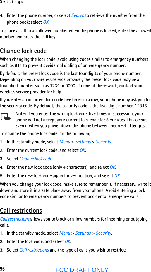 Settings96FCC DRAFT ONLY4. Enter the phone number, or select Search to retrieve the number from the phone book; select OK.To place a call to an allowed number when the phone is locked, enter the allowed number and press the call key.Change lock codeWhen changing the lock code, avoid using codes similar to emergency numbers such as 911 to prevent accidental dialing of an emergency number.By default, the preset lock code is the last four digits of your phone number. Depending on your wireless service provider, the preset lock code may be a four-digit number such as 1234 or 0000. If none of these work, contact your wireless service provider for help.If you enter an incorrect lock code five times in a row, your phone may ask you for the security code. By default, the security code is the five-digit number, 12345.Note: If you enter the wrong lock code five times in succession, your phone will not accept your current lock code for 5 minutes. This occurs even if when you power down the phone between incorrect attempts.To change the phone lock code, do the following:1. In the standby mode, select Menu &gt; Settings &gt; Security.2. Enter the current lock code, and select OK.3. Select Change lock code.4. Enter the new lock code (only 4 characters), and select OK.5. Enter the new lock code again for verification, and select OK.When you change your lock code, make sure to remember it. If necessary, write it down and store it in a safe place away from your phone. Avoid entering a lock code similar to emergency numbers to prevent accidental emergency calls.Call restrictionsCall restrictions allows you to block or allow numbers for incoming or outgoing calls.1. In the standby mode, select Menu &gt; Settings &gt; Security.2. Enter the lock code, and select OK.3. Select Call restrictions and the type of calls you wish to restrict:
