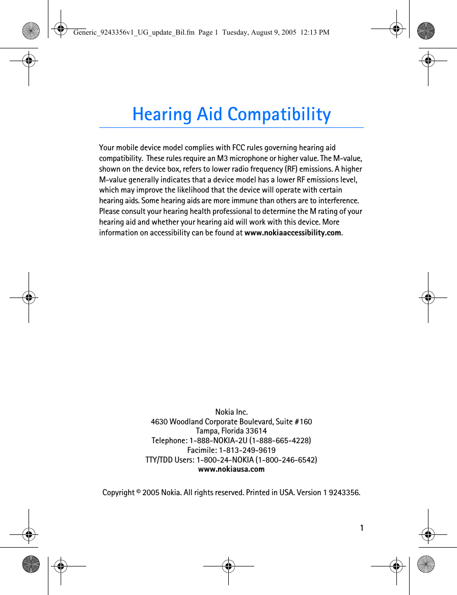 1Hearing Aid CompatibilityYour mobile device model complies with FCC rules governing hearing aid compatibility.  These rules require an M3 microphone or higher value. The M-value, shown on the device box, refers to lower radio frequency (RF) emissions. A higher M-value generally indicates that a device model has a lower RF emissions level, which may improve the likelihood that the device will operate with certain hearing aids. Some hearing aids are more immune than others are to interference. Please consult your hearing health professional to determine the M rating of your hearing aid and whether your hearing aid will work with this device. More information on accessibility can be found at www.nokiaaccessibility.com.Nokia Inc.4630 Woodland Corporate Boulevard, Suite #160Tampa, Florida 33614Telephone: 1-888-NOKIA-2U (1-888-665-4228)Facimile: 1-813-249-9619TTY/TDD Users: 1-800-24-NOKIA (1-800-246-6542)www.nokiausa.comCopyright © 2005 Nokia. All rights reserved. Printed in USA. Version 1 9243356.Generic_9243356v1_UG_update_Bil.fm  Page 1  Tuesday, August 9, 2005  12:13 PM