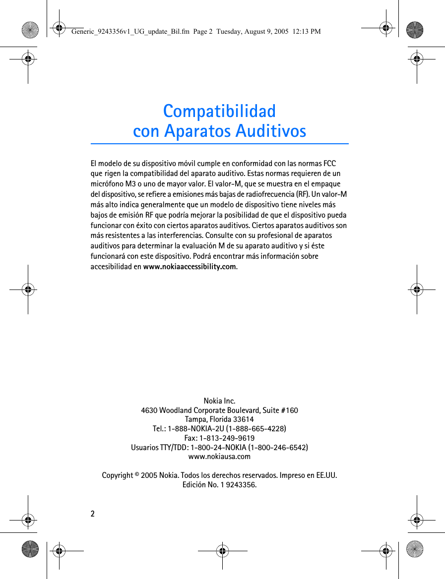 2Compatibilidadcon Aparatos AuditivosEl modelo de su dispositivo móvil cumple en conformidad con las normas FCC que rigen la compatibilidad del aparato auditivo. Estas normas requieren de un micrófono M3 o uno de mayor valor. El valor-M, que se muestra en el empaque del dispositivo, se refiere a emisiones más bajas de radiofrecuencia (RF). Un valor-M más alto indica generalmente que un modelo de dispositivo tiene niveles más bajos de emisión RF que podría mejorar la posibilidad de que el dispositivo pueda funcionar con éxito con ciertos aparatos auditivos. Ciertos aparatos auditivos son más resistentes a las interferencias. Consulte con su profesional de aparatos auditivos para determinar la evaluación M de su aparato auditivo y si éste funcionará con este dispositivo. Podrá encontrar más información sobre accesibilidad en www.nokiaaccessibility.com.Nokia Inc.4630 Woodland Corporate Boulevard, Suite #160Tampa, Florida 33614Tel.: 1-888-NOKIA-2U (1-888-665-4228)Fax: 1-813-249-9619Usuarios TTY/TDD: 1-800-24-NOKIA (1-800-246-6542)www.nokiausa.comCopyright © 2005 Nokia. Todos los derechos reservados. Impreso en EE.UU. Edición No. 1 9243356.Generic_9243356v1_UG_update_Bil.fm  Page 2  Tuesday, August 9, 2005  12:13 PM